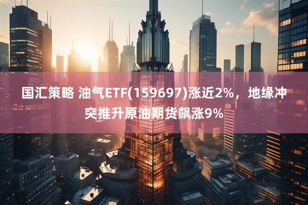 国汇策略 油气ETF(159697)涨近2%，地缘冲突推升原油期货飙涨9%
