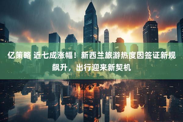 亿策略 近七成涨幅！新西兰旅游热度因签证新规飙升，出行迎来新契机