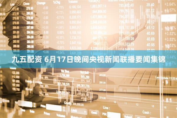 九五配资 6月17日晚间央视新闻联播要闻集锦