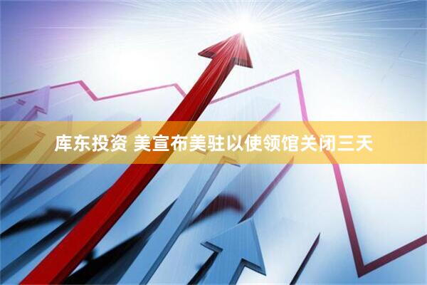 库东投资 美宣布美驻以使领馆关闭三天