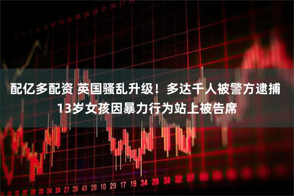 配亿多配资 英国骚乱升级！多达千人被警方逮捕 13岁女孩因暴力行为站上被告席