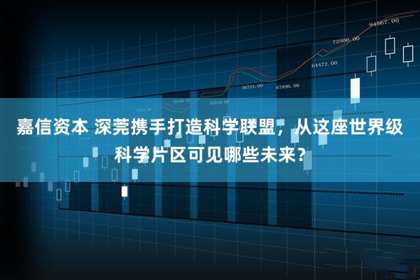 嘉信资本 深莞携手打造科学联盟，从这座世界级科学片区可见哪些未来？