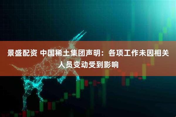 景盛配资 中国稀土集团声明：各项工作未因相关人员变动受到影响