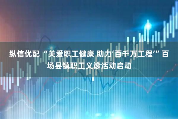 纵信优配 “关爱职工健康 助力‘百千万工程’”百场县镇职工义诊活动启动