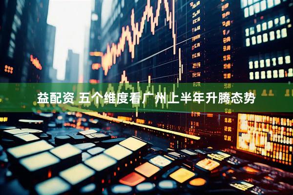 益配资 五个维度看广州上半年升腾态势