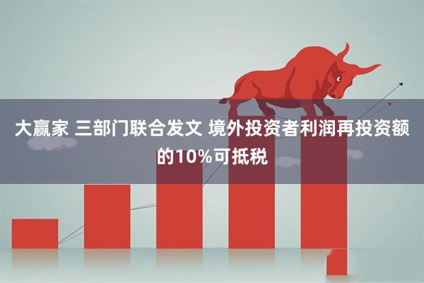 大赢家 三部门联合发文 境外投资者利润再投资额的10%可抵税