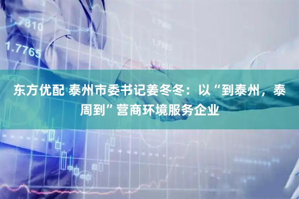东方优配 泰州市委书记姜冬冬：以“到泰州，泰周到”营商环境服务企业