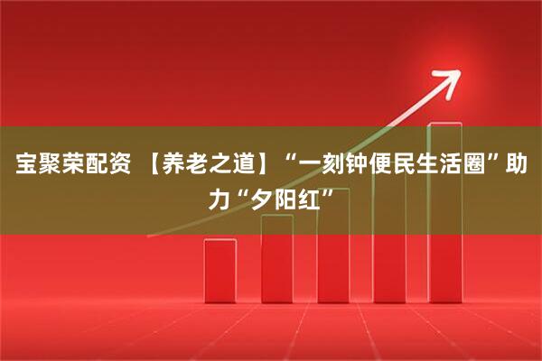 宝聚荣配资 【养老之道】“一刻钟便民生活圈”助力“夕阳红”