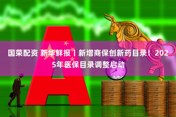 国荣配资 新华鲜报丨新增商保创新药目录！2025年医保目录调整启动