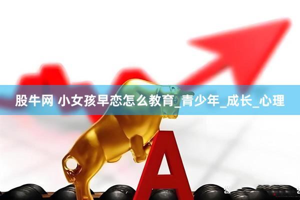 股牛网 小女孩早恋怎么教育_青少年_成长_心理