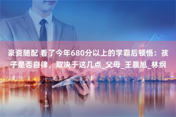 豪资随配 看了今年680分以上的学霸后顿悟：孩子是否自律，取决于这几点_父母_王晨旭_林纲