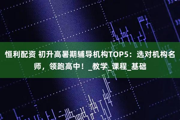 恒利配资 初升高暑期辅导机构TOP5：选对机构名师，领跑高中！_教学_课程_基础