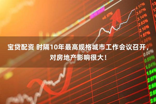 宝贷配资 时隔10年最高规格城市工作会议召开，对房地产影响很大！
