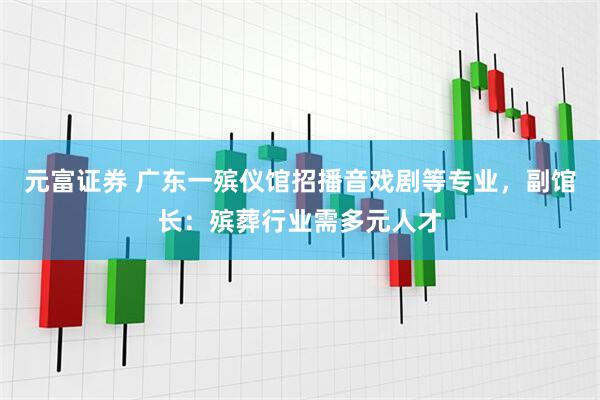 元富证券 广东一殡仪馆招播音戏剧等专业，副馆长：殡葬行业需多元人才