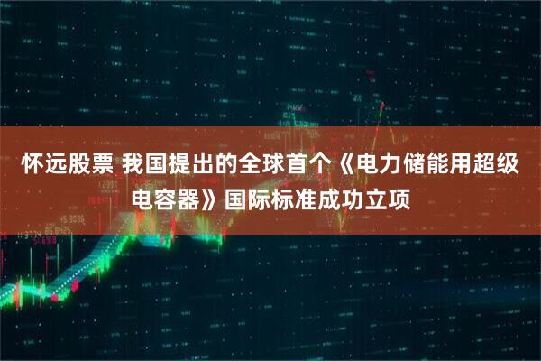 怀远股票 我国提出的全球首个《电力储能用超级电容器》国际标准成功立项