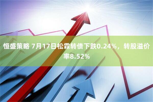 恒盛策略 7月17日松霖转债下跌0.24%，转股溢价率8.52%