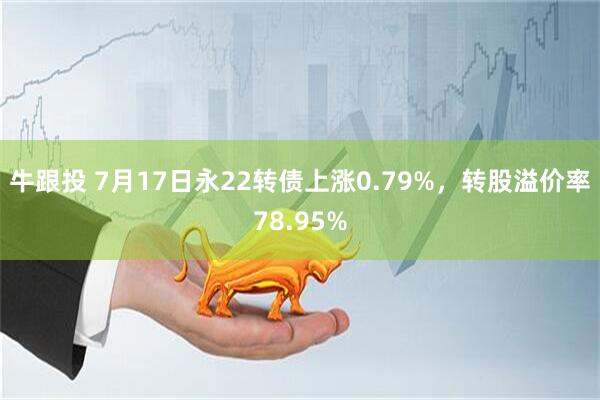 牛跟投 7月17日永22转债上涨0.79%，转股溢价率78.95%