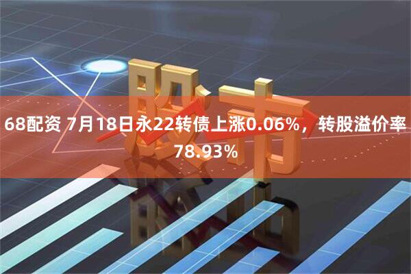 68配资 7月18日永22转债上涨0.06%，转股溢价率78.93%