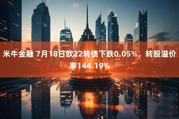 米牛金融 7月18日欧22转债下跌0.05%，转股溢价率144.19%