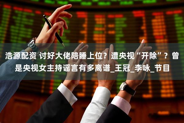 浩源配资 讨好大佬陪睡上位？遭央视“开除”？曾是央视女主持谣言有多离谱_王冠_李咏_节目