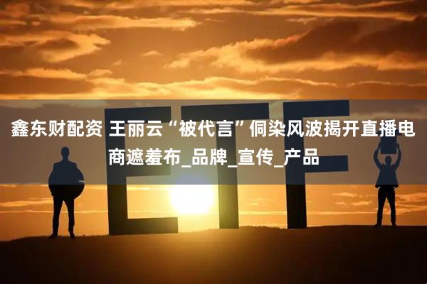 鑫东财配资 王丽云“被代言”侗染风波揭开直播电商遮羞布_品牌_宣传_产品