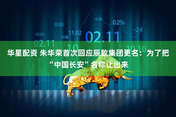 华星配资 朱华荣首次回应辰致集团更名：为了把“中国长安”名称让出来