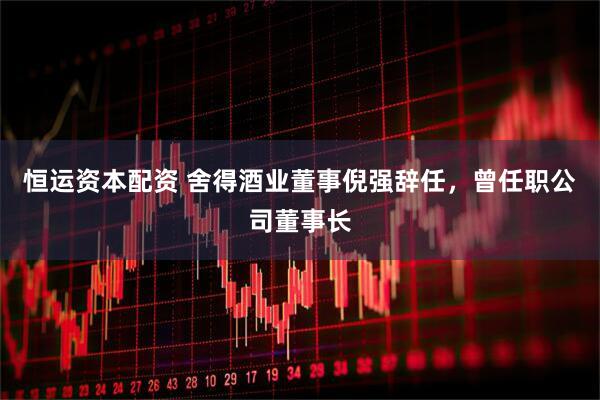 恒运资本配资 舍得酒业董事倪强辞任，曾任职公司董事长