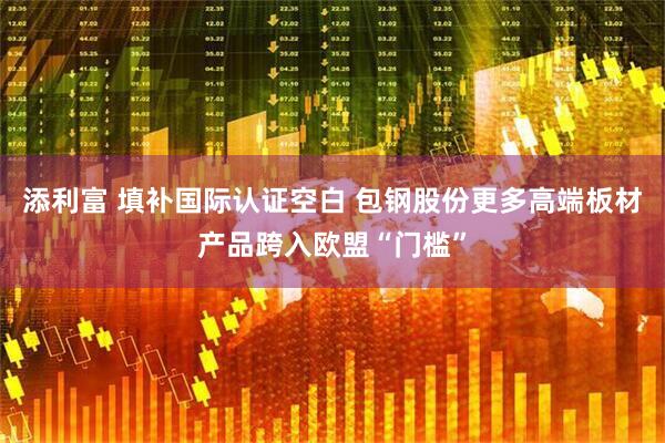 添利富 填补国际认证空白 包钢股份更多高端板材产品跨入欧盟“门槛”