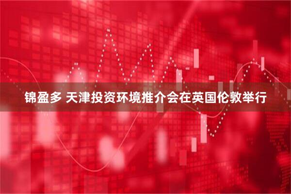 锦盈多 天津投资环境推介会在英国伦敦举行
