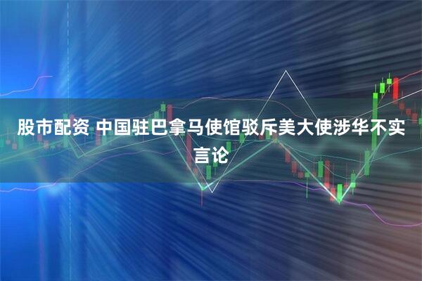 股市配资 中国驻巴拿马使馆驳斥美大使涉华不实言论