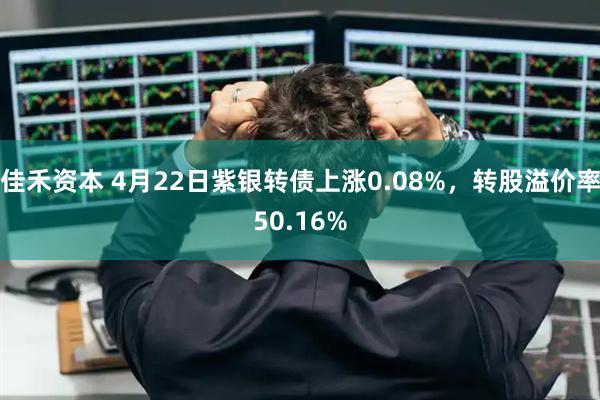 佳禾资本 4月22日紫银转债上涨0.08%，转股溢价率50.16%