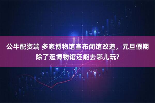 公牛配资端 多家博物馆宣布闭馆改造,元旦假期除了逛博物馆还能去哪儿玩?