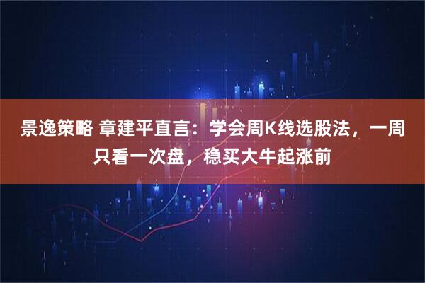 景逸策略 章建平直言：学会周K线选股法，一周只看一次盘，稳买大牛起涨前