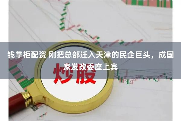 钱掌柜配资 刚把总部迁入天津的民企巨头，成国家发改委座上宾